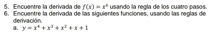 Encuentre la derivada de f(x)=x^6 usando la regla de los cuatro pasos. 
6. Encuentre la derivada de las siguientes funciones, usando las reglas de 
derivación. 
a. y=x^4+x^3+x^2+x+1