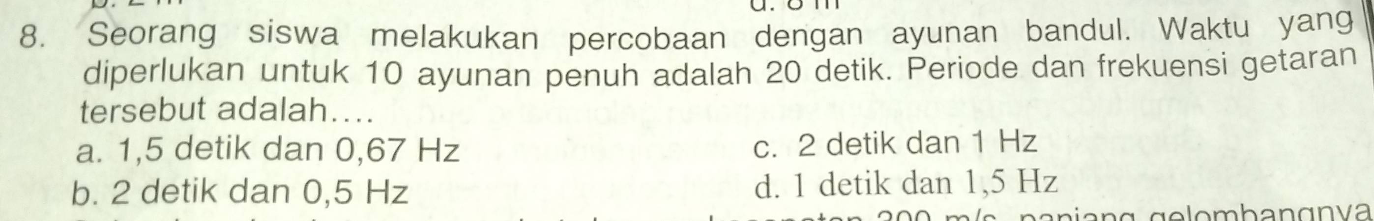 Seorang siswa melakukan percobaan dengan ayunan bandul. Waktu yang
diperlukan untuk 10 ayunan penuh adalah 20 detik. Periode dan frekuensi getaran
tersebut adalah....
a. 1,5 detik dan 0,67 Hz
c. 2 detik dan 1 Hz
b. 2 detik dan 0,5 Hz d. 1 detik dan 1,5 Hz