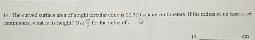 The curved surface area of a right circular cone is 12,320 square centimeters. If the radius of its base is 56
centimeters, what is its height? Use  22/7  for the value of π.
14._  cm