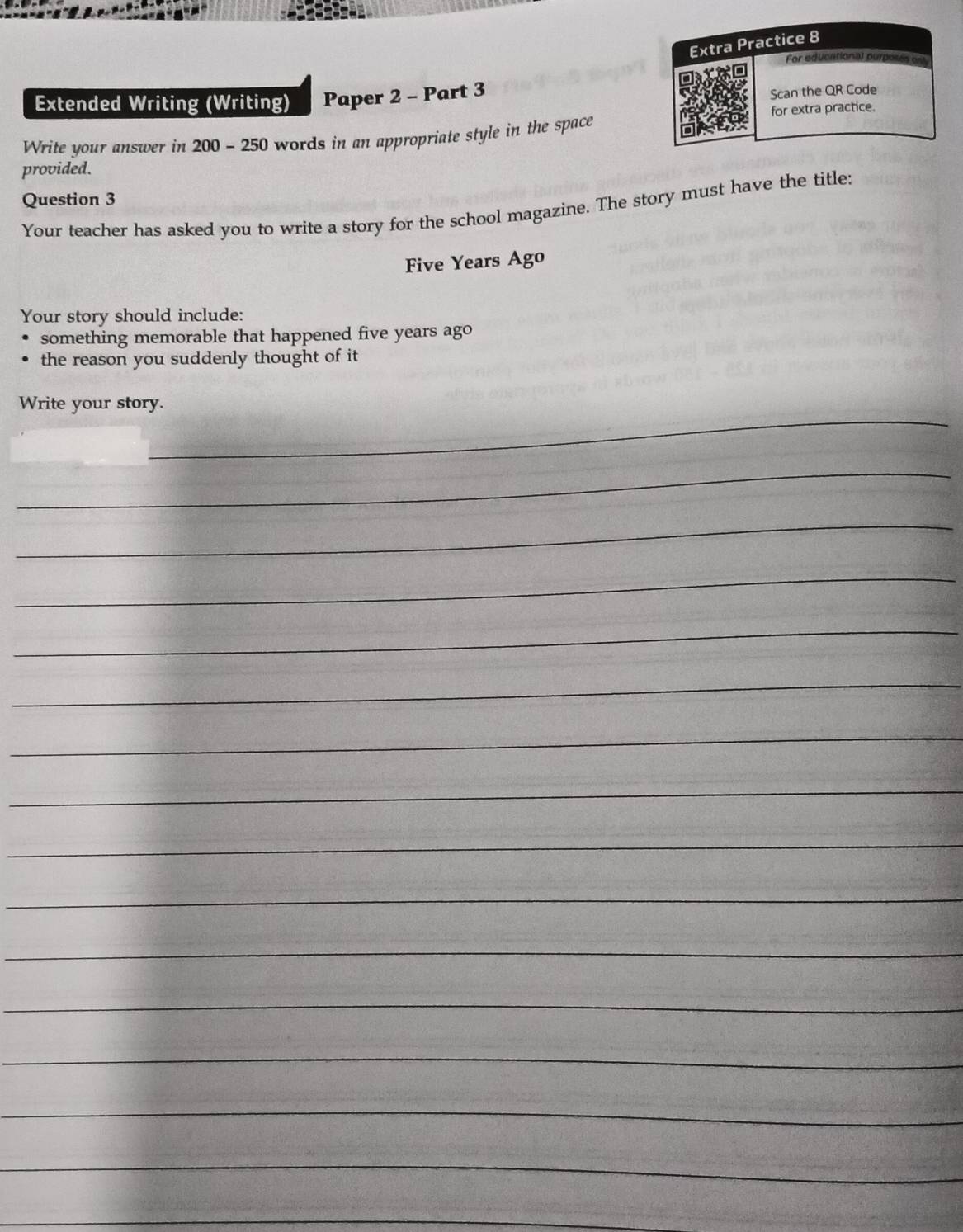 Extended Writing (Writing) Paper 2 - Part 3 
Write your answer in 200 - 250 words in an appropriate style in the space 
provided. 
Question 3 
Your teacher has asked you to write a story for the school magazine. The story must have the title:
Five Years Ago 
Your story should include: 
something memorable that happened five years ago 
the reason you suddenly thought of it 
_ 
Write your story. 
_ 
_ 
_ 
_ 
_ 
_ 
_ 
_ 
_ 
_ 
_ 
_ 
_ 
_ 
_