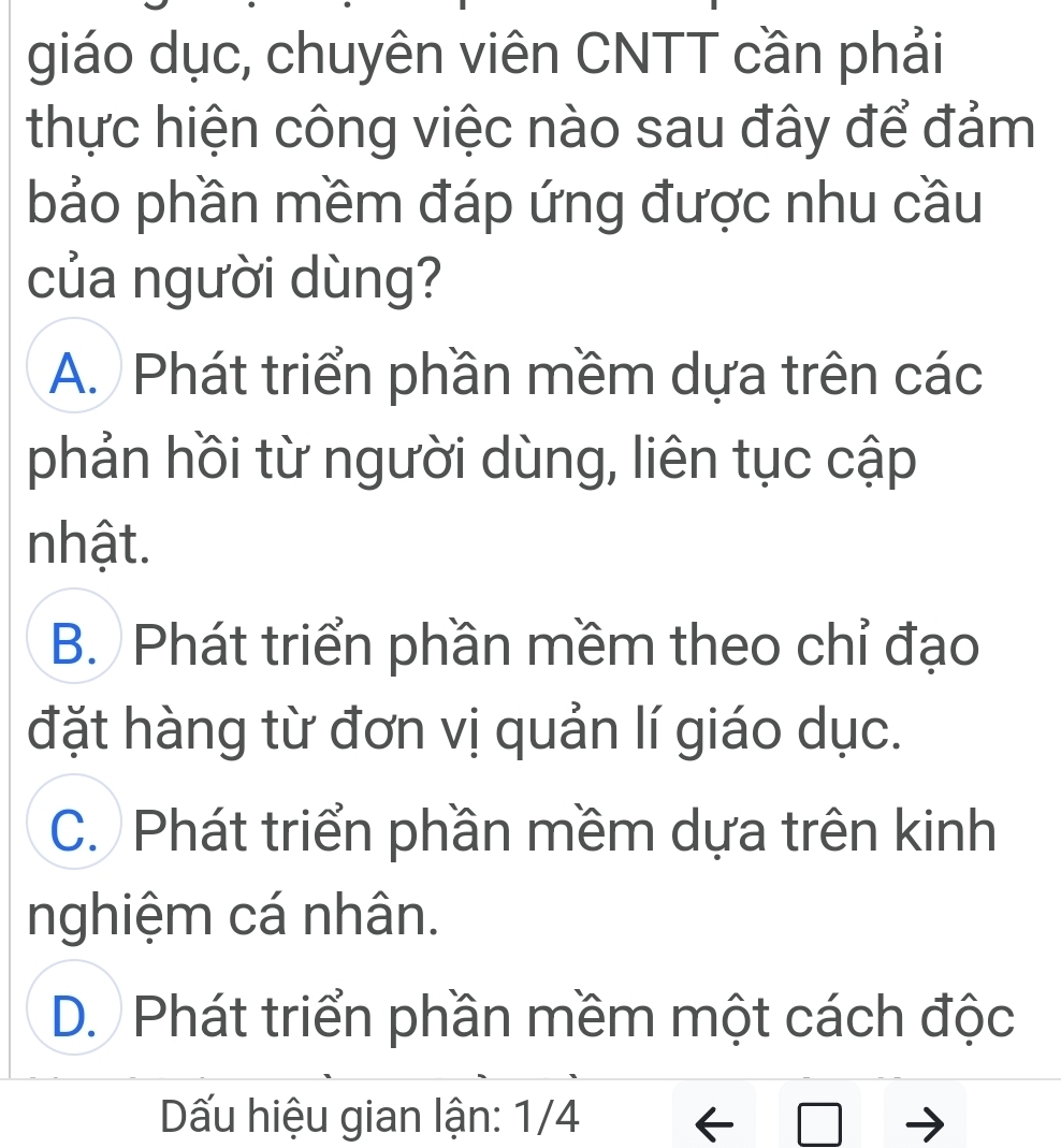 giáo dục, chuyên viên CNTT cần phải
thực hiện công việc nào sau đây để đảm
bảo phần mềm đáp ứng được nhu cầu
của người dùng?
A. Phát triển phần mềm dựa trên các
phản hồi từ người dùng, liên tục cập
nhật.
B. Phát triển phần mềm theo chỉ đạo
đặt hàng từ đơn vị quản lí giáo dục.
C. Phát triển phần mềm dựa trên kinh
nghiệm cá nhân.
D. Phát triển phần mềm một cách độc
Dấu hiệu gian lận: 1/4 -