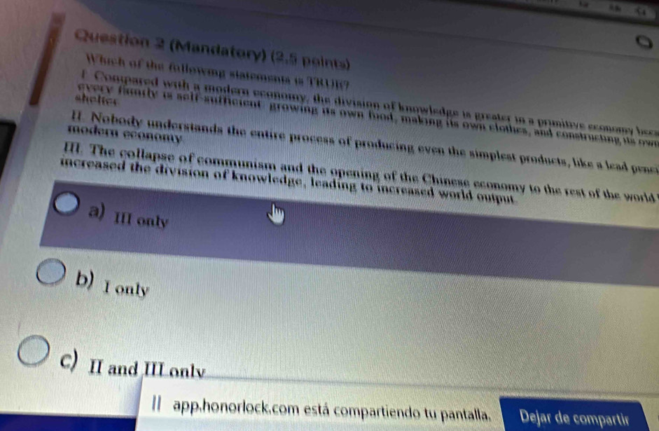 (Mandatory) (2.5 points)
Which of the following statements is TRUE?
shelter 
f Conpared with a modern economy, the division of knowledge is greater in a primitive econom bc
every fundly is self-sufficient growing its own food, making its own clothes, and constructing is ow 
modern economy 
I. Nobody understands the entire process of producing even the simplest products, like a lea penee
I. The collapse of communism and the opening of the Chinese economy to the rest of the world
increased the division of knowledge, leading to increased world output
a) III only
b) I only
C) II and IIL only
I app.honorlock.com está compartiendo tu pantalla. Dejar de compartir