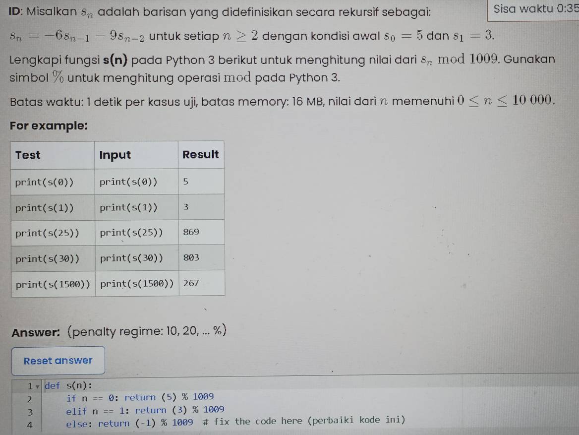 ID: Misalkan s_n adalah barisan yang didefinisikan secara rekursif sebagai: Sisa waktu 0:35
s_n=-6s_n-1-9s_n-2 untuk setiap n≥ 2 dengan kondisi awal s_0=5 dan s_1=3.
Lengkapi fungsi s(n) pada Python 3 berikut untuk menghitung nilai dari s_n mod 1009. Gunakan
simbol  % untuk menghitung operasi mod pada Python 3.
Batas waktu: 1 detik per kasus uji, batas memory: 16 MB, nilai dari n memenuhi 0≤ n≤ 10000.
For example:
Answer: (penalty regime: 10, 20, ... %)
Reset answer
1v def s(n) :
2 if n==0 ：return (5) % 1009
3 elif n==1 ： return (3)% 1009
4 else: return (-1) % 1009 # fix the code here (perbaiki kode ini)