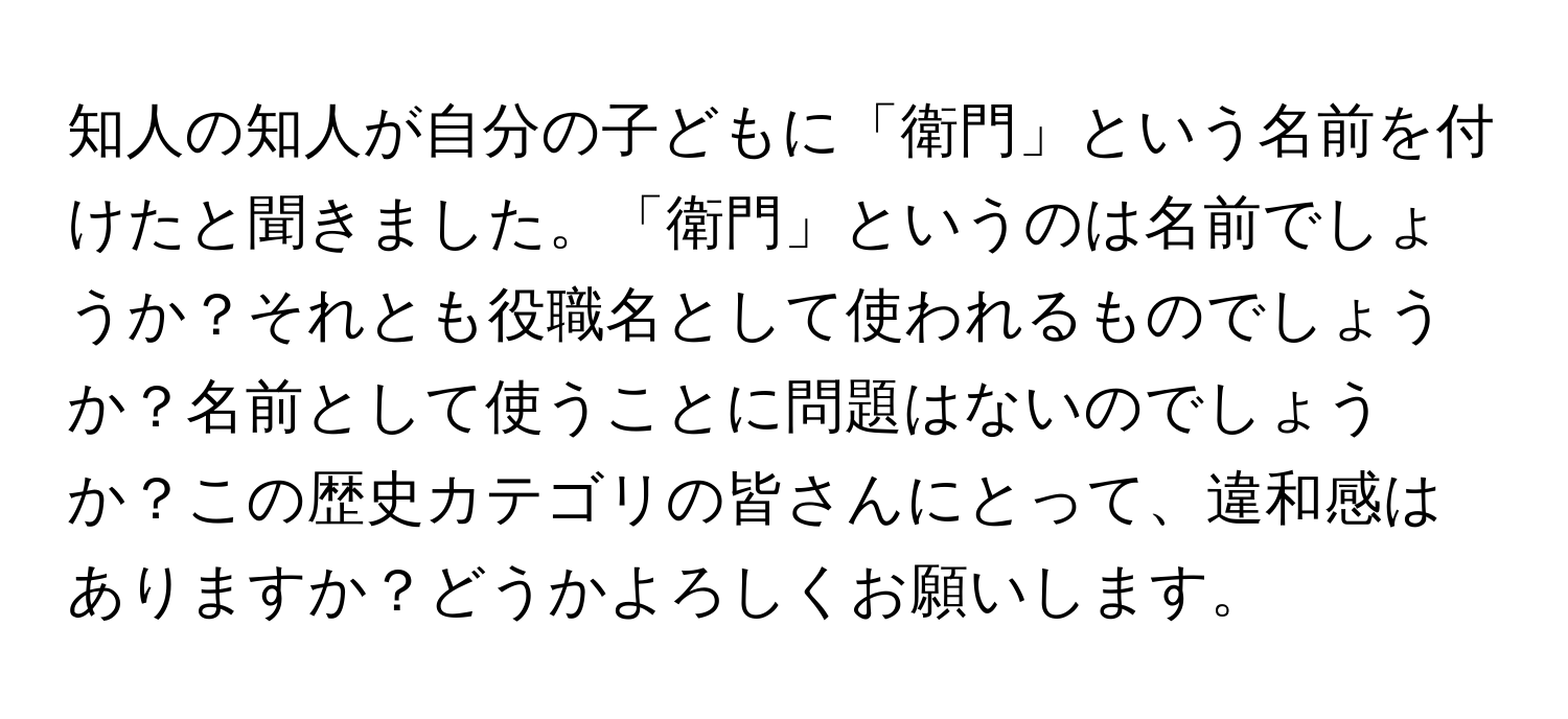 知人の知人が自分の子どもに「衛門」という名前を付けたと聞きました。「衛門」というのは名前でしょうか？それとも役職名として使われるものでしょうか？名前として使うことに問題はないのでしょうか？この歴史カテゴリの皆さんにとって、違和感はありますか？どうかよろしくお願いします。