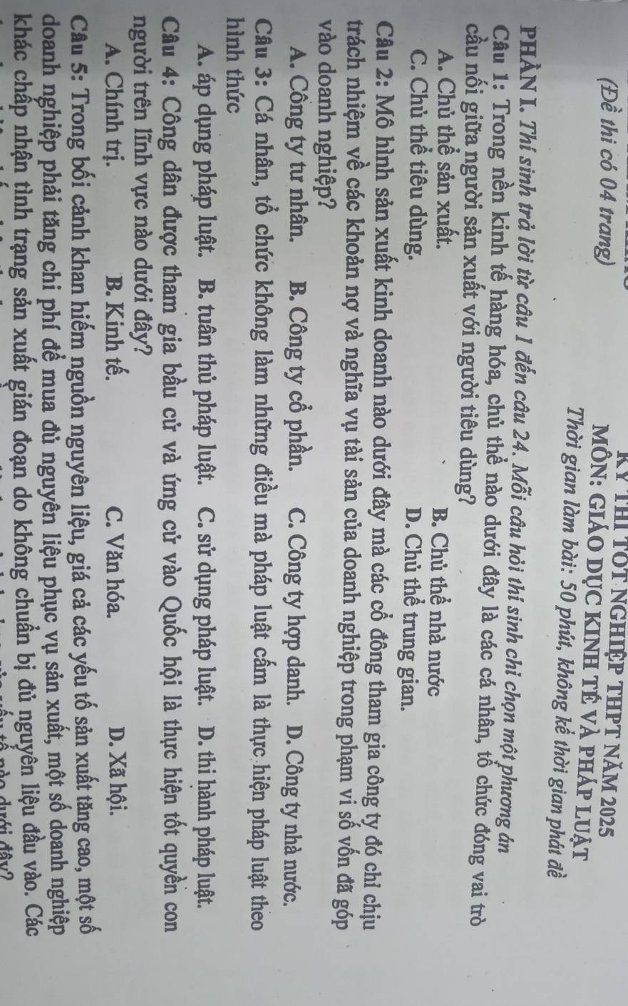 Kỷ ThI TOt nghiệp thPT năm 2025
(Đề thi có 04 trang)  MÔN: GIáO DỤC KINH TÉ VÀ pháp luật
Thời gian làm bài: 50 phút, không kể thời gian phát đề
PHẢN I. Thí sinh trả lời từ câu 1 đến câu 24. Mỗi câu hỏi thí sinh chi chọn một phương án
Câu 1: Trong nền kinh tế hàng hóa, chủ thể nào dưới đây là các cá nhân, tổ chức đóng vai trò
cầu nối giữa người sản xuất với người tiêu dùng?
A. Chủ thể sản xuất. B. Chủ thể nhà nước
C. Chủ thể tiêu dùng. D. Chủ thể trung gian.
Câu 2: Mô hình sản xuất kinh doanh nào dưới đây mà các cổ đông tham gia công ty đó chỉ chịu
trách nhiệm về các khoản nợ và nghĩa vụ tài sản của doanh nghiệp trong phạm vi số vốn đã góp
vào doanh nghiệp?
A. Công ty tư nhân. B. Công ty cổ phần. C. Công ty hợp danh. D. Công ty nhà nước.
Câu 3: Cá nhân, tổ chức không làm những điều mà pháp luật cấm là thực hiện pháp luật theo
hình thức
A. áp dụng pháp luật. B. tuân thủ pháp luật. C. sử dụng pháp luật. D. thi hành pháp luật.
Câu 4: Công dân được tham gia bầu cử và ứng cử vào Quốc hội là thực hiện tốt quyền con
người trên lĩnh vực nào dưới đây?
A. Chính trị. B. Kinh tế. C. Văn hóa. D. Xã hội.
Câu 5: Trong bối cảnh khan hiếm nguồn nguyên liệu, giá cả các yếu tố sản xuất tặng cao, một số
doanh nghiệp phải tăng chi phí để mua đủ nguyên liệu phục vụ sản xuất, một số doanh nghiệp
khác chấp nhận tình trang sản xuất gián đoạn do không chuẩn bị đủ nguyên liệu đầu vào. Các