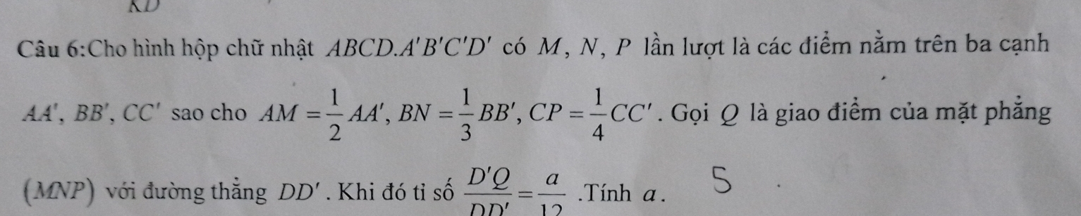 KD 
Câu 6:Cho hình hộp chữ nhật ABCD. A'B'C'D' có M, N, P lần lượt là các điểm nằm trên ba cạnh
AA', BB', CC' sao cho AM= 1/2 AA', BN= 1/3 BB', CP= 1/4 CC'. Gọi Q là giao điểm của mặt phẳng 
(MNP) với đường thẳng DD'. Khi đó tỉ số  D'Q/DD' = a/12 .Tính a.