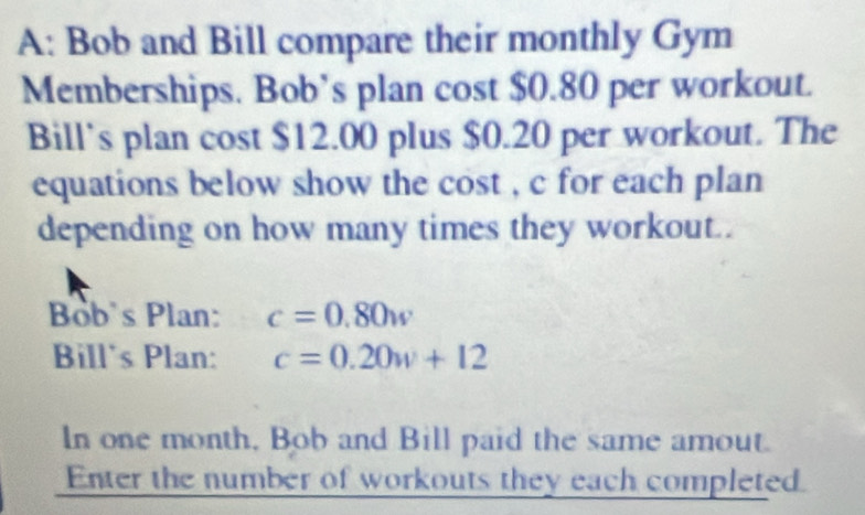 A: Bob and Bill compare their monthly Gym 
Memberships. Bob’s plan cost $0.80 per workout. 
Bill’s plan cost $12.00 plus $0.20 per workout. The 
equations below show the cost , c for each plan 
depending on how many times they workout.. 
Bob's Plan: c=0.80w
Bill's Plan: c=0.20w+12
In one month, Bob and Bill paid the same amout. 
Enter the number of workouts they each completed