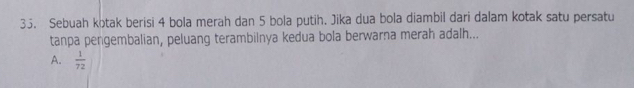 Sebuah kotak berisi 4 bola merah dan 5 bola putih. Jika dua bola diambil dari dalam kotak satu persatu
tanpa pengembalian, peluang terambilnya kedua bola berwarna merah adalh...
A.  1/72 