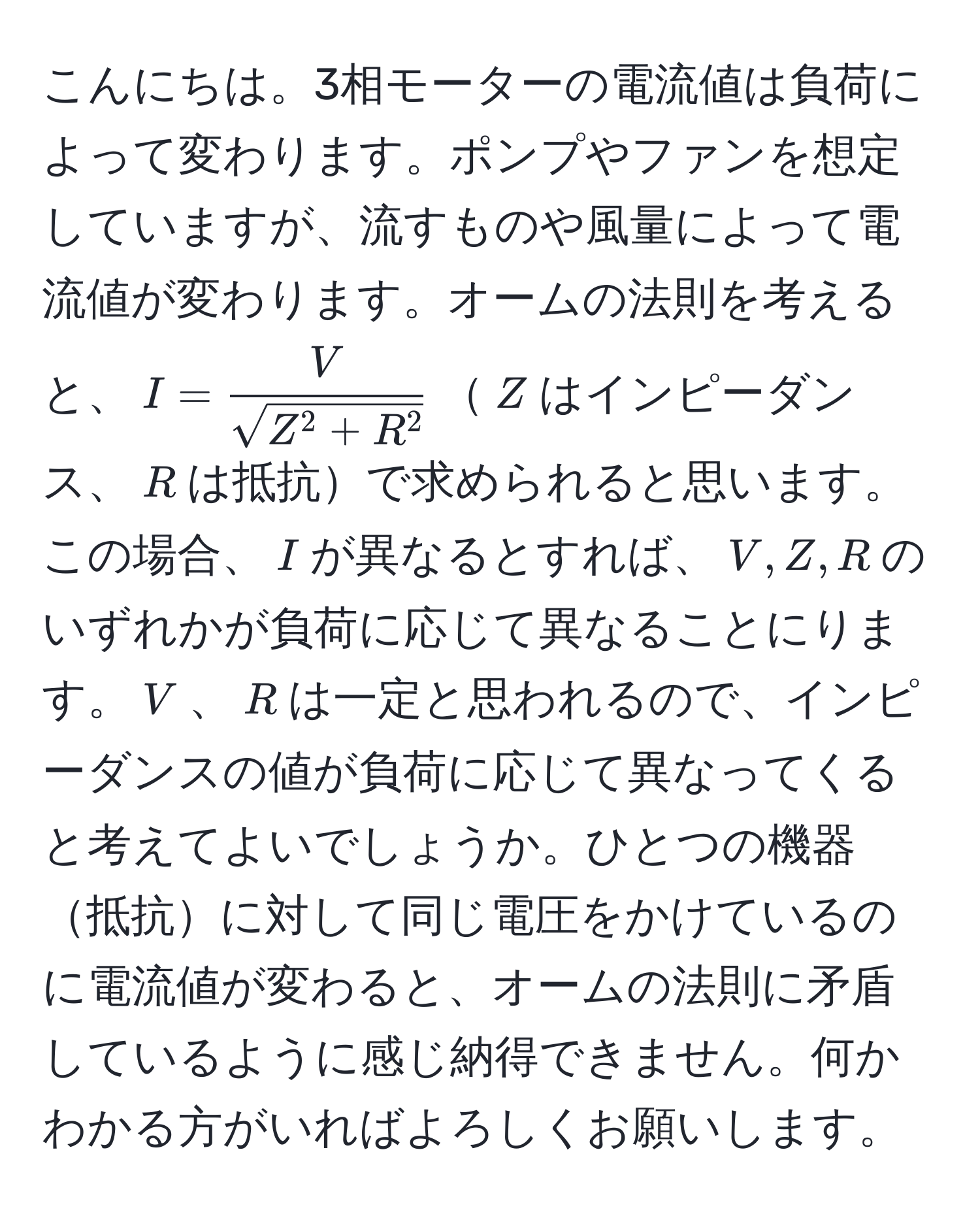 こんにちは。3相モーターの電流値は負荷によって変わります。ポンプやファンを想定していますが、流すものや風量によって電流値が変わります。オームの法則を考えると、$I = fracVsqrt(Z^(2 + R^2))$$Z$はインピーダンス、$R$は抵抗で求められると思います。この場合、$I$が異なるとすれば、$V, Z, R$のいずれかが負荷に応じて異なることにります。$V$、$R$は一定と思われるので、インピーダンスの値が負荷に応じて異なってくると考えてよいでしょうか。ひとつの機器抵抗に対して同じ電圧をかけているのに電流値が変わると、オームの法則に矛盾しているように感じ納得できません。何かわかる方がいればよろしくお願いします。