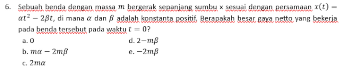 Sebuah benda dengan massa m bergerak sepanjang sumbu x sesuai dengan persamaan x(t)=
alpha t^2-2beta t , di mana α dan β adalah konstanta positif. Berapakah besar gaya netto yang bekerja
pada benda tersebut pada waktu t=0 ?
a. 0 d. 2-mbeta
b. malpha -2mbeta e. -2mβ
c. 2ma