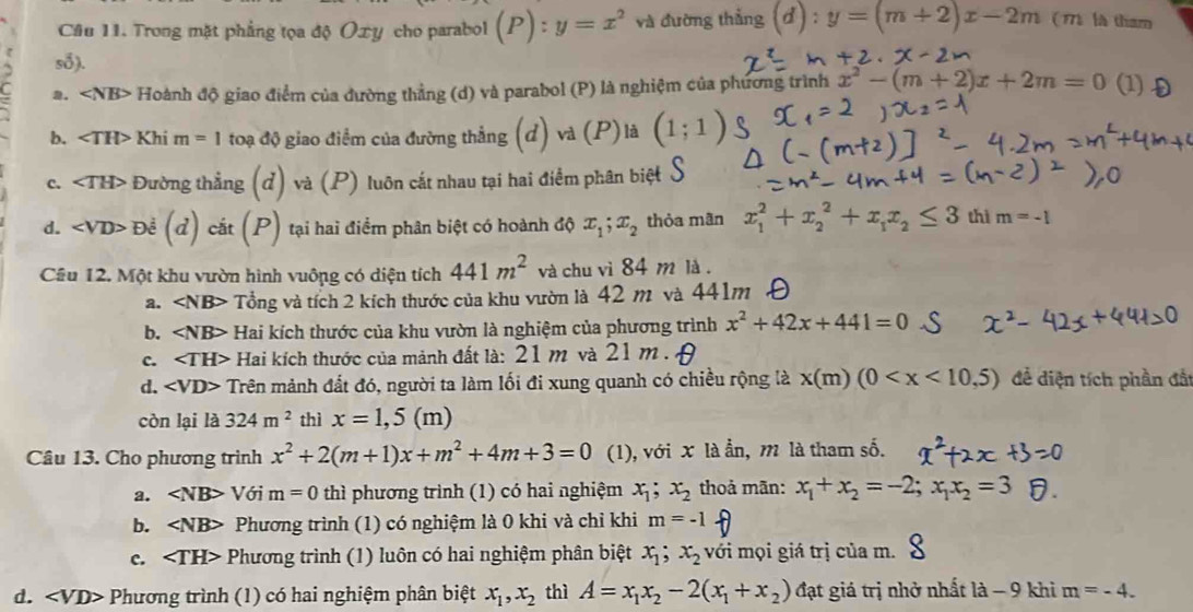 Trong mặt phẳng tọa độ Oxy cho parabol (P):y=x^2 và đường thẳng ( d) : y=(m+2)x-2m (1 là tham
s8).. ∠ NB> Hoành độ giao điểm của đường thẳng (d) và parabol (P) là nghiệm của phương trình x^2-(m+2)x+2m=0 (1) f
b. ∠ TH> Khi m=1 toạ độ giao điểm của đường thẳng (d) và (P)là (1;1)
C. Đường thẳng (đ) và (P) luôn cắt nhau tại hai điểm phân biệt
d. De^(frac 1)2 (d) cắt (P) tại hai điểm phân biệt có hoành độ x_1;x_2 thỏa mãn x_1^(2+x_2^2+x_1)x_2≤ 3 thì m=-1
Cầu 12. Một khu vườn hình vuông có diện tích 441m^2 và chu vì 84 m là .
a. Tổng và tích 2 kích thước của khu vườn là 42 m và 441m
b. Hai kích thước của khu vườn là nghiệm của phương trình x^2+42x+441=0
c. Hai kích thước của mảnh đất là: 21 m và 21 m .
d. * Trên mảnh đất đó, người ta làm lối đi xung quanh có chiều rộng là x(m (0 đề diện tích phần đấ
còn lại là 324m^2 thì x=1,5 (m)
Câu 13. Cho phương trình x^2+2(m+1)x+m^2+4m+3=0 (1), với x là ẫn, m là tham số.
a. ∠ NB> Với m=0 thì phương trình (1) có hai nghiệm x_1; x_2 thoả mãn: x_1+x_2=-2;x_1x_2=3
b. Phương trình (1) có nghiệm là 0 khi và chỉ khi m=-1
c. Phương trình (1) luôn có hai nghiệm phân biệt x_1;x_2 với mọi giá trị của m.
d. Phương trình (1) có hai nghiệm phân biệt x_1,x_2 thì A=x_1x_2-2(x_1+x_2) đạt giá trị nhở nhất la-9 khi m=-4.