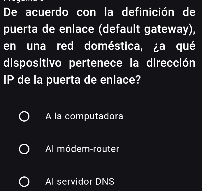 De acuerdo con la definición de
puerta de enlace (default gateway),
en una red doméstica, ¿a qué
dispositivo pertenece la dirección
IP de la puerta de enlace?
A la computadora
Al módem-router
Al servidor DNS