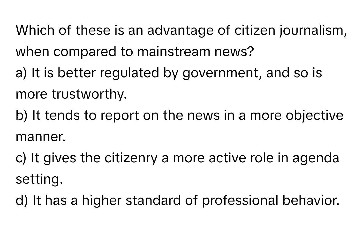 Which of these is an advantage of citizen journalism, when compared to mainstream news?

a) It is better regulated by government, and so is more trustworthy.
b) It tends to report on the news in a more objective manner.
c) It gives the citizenry a more active role in agenda setting.
d) It has a higher standard of professional behavior.