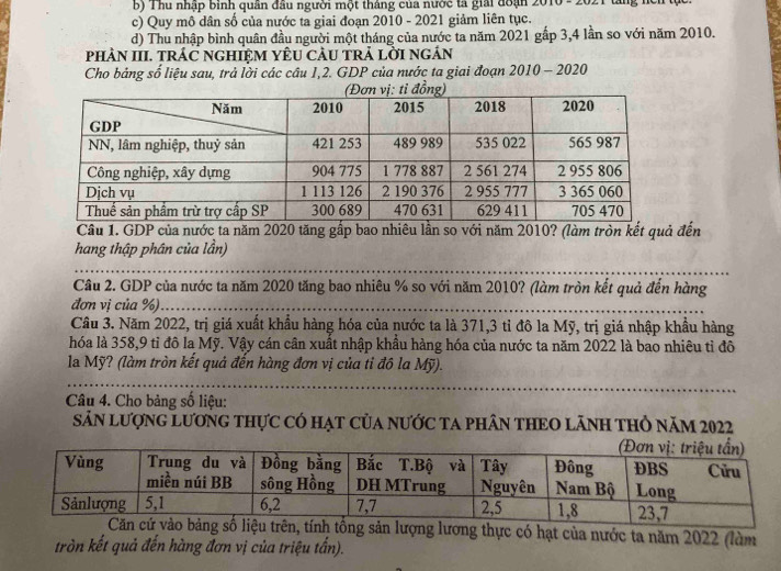 b) Thu nhập binh quân đầu người một tháng của nước ta giải đoạn 2010 - 2021 tăng nci tực
c) Quy mô dân số của nước ta giai đoạn 2010 - 2021 giảm liên tục.
d) Thu nhập bình quân đầu người một tháng của nước ta năm 2021 gắp 3,4 lần so với năm 2010.
phÀN III. tRÁC nGHIỆM YÊU CÂU TRả lờI ngán
Cho bảng số liệu sau, trả lời các câu 1,2. GDP của nước ta giai đoạn 2010 - 2020
Câu 1. GDP của nước ta năm 2020 tăng gấp bao nhiêu lần so với năm 2010? (làm tròn kết quả đến
hang thập phân của lần)
Câu 2. GDP của nước ta năm 2020 tăng bao nhiêu % so với năm 2010? (làm tròn kết quả đến hàng
đơn vị của %).
Câu 3. Năm 2022, trị giá xuất khẩu hàng hóa của nước ta là 371,3 tỉ đô la Mỹ, trị giá nhập khẩu hàng
hóa là 358,9 tỉ đô la Mỹ. Vậy cán cân xuất nhập khẩu hàng hóa của nước ta năm 2022 là bao nhiêu tỉ đô
la Mỹ? (làm tròn kết quả đến hàng đơn vị của tỉ đô la Mỹ).
Câu 4. Cho bảng số liệu:
SảN lượnG LươnG THực Có Hạt Của nƯỚC TA pHâN THEO LãNH THỏ năm 2022
ệu trên, tính tổng sản lượng lương thực có hạt của nước ta năm 2022 (làm
tròn kết quả đến hàng đơn vị của triệu tấn).