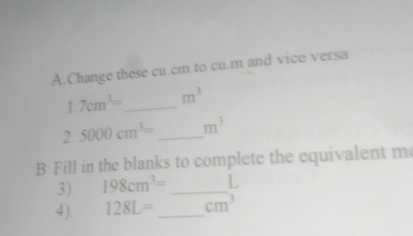 Change these cu.cm to cu.m and vice versa 
_ 1.7cm^3=
m^3
2. 5000cm^3= _  m^3
B Fill in the blanks to complete the equivalent m 
3) 198cm^3= _ 
L 
4). 128L= _  cm^3