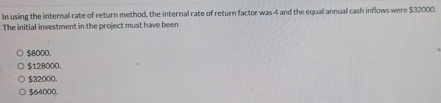 In using the internal rate of return method, the internal rate of return factor was 4 and the equal annual cash inflows were $32000.
The initial investment in the project must have been
$8000.
$128000.
$32000.
$64000.