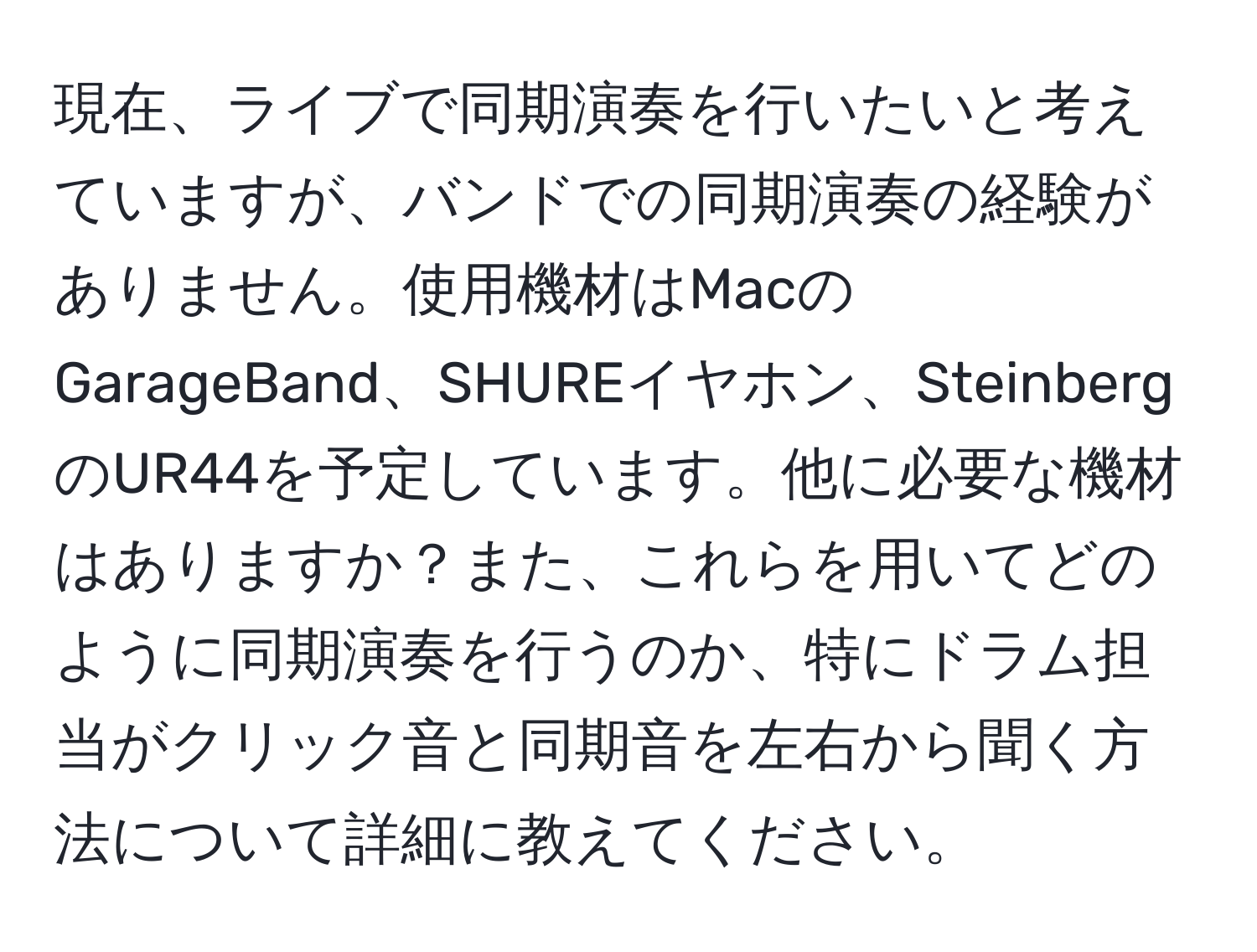 現在、ライブで同期演奏を行いたいと考えていますが、バンドでの同期演奏の経験がありません。使用機材はMacのGarageBand、SHUREイヤホン、SteinbergのUR44を予定しています。他に必要な機材はありますか？また、これらを用いてどのように同期演奏を行うのか、特にドラム担当がクリック音と同期音を左右から聞く方法について詳細に教えてください。