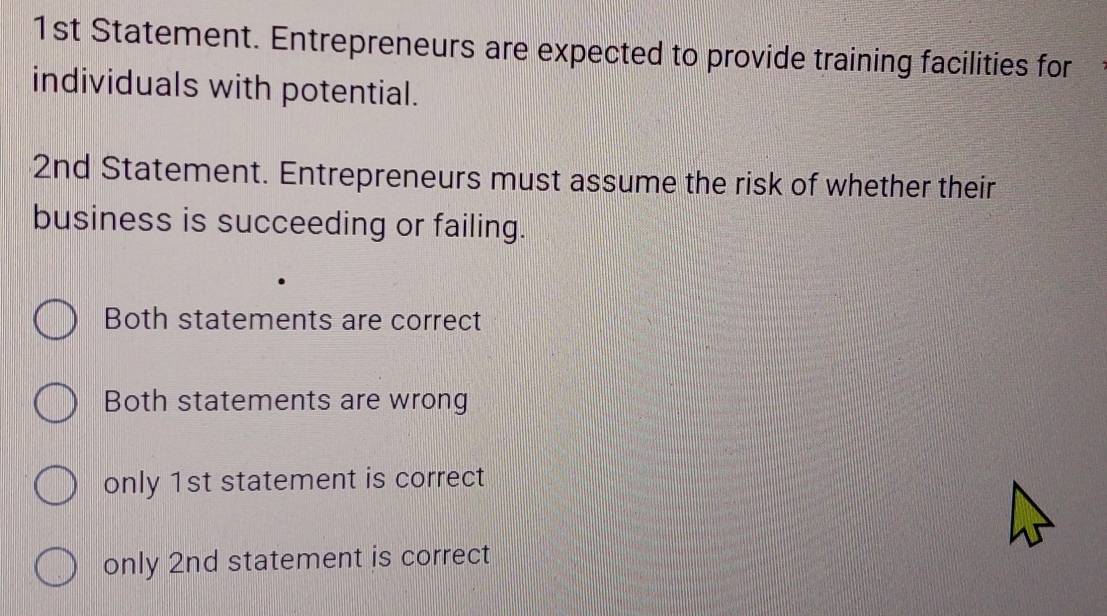 1st Statement. Entrepreneurs are expected to provide training facilities for
individuals with potential.
2nd Statement. Entrepreneurs must assume the risk of whether their
business is succeeding or failing.
Both statements are correct
Both statements are wrong
only 1st statement is correct
only 2nd statement is correct