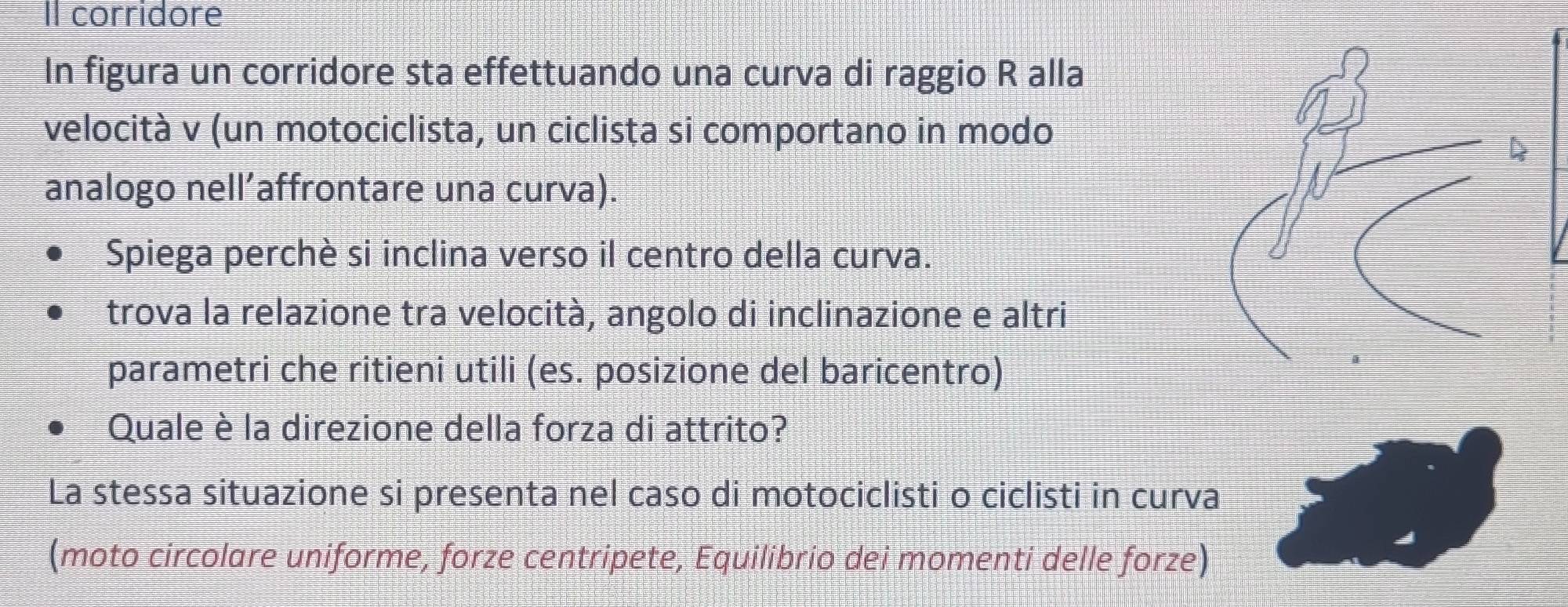 Il corridore 
In figura un corridore sta effettuando una curva di raggio R alla 
velocità v (un motociclista, un ciclista si comportano in modo 
analogo nell’affrontare una curva). 
Spiega perchè si inclina verso il centro della curva. 
trova la relazione tra velocità, angolo di inclinazione e altri 
parametri che ritieni utili (es. posizione del baricentro) 
Quale è la direzione della forza di attrito? 
La stessa situazione si presenta nel caso di motociclisti o ciclisti in curva 
(moto circolare uniforme, forze centripete, Equilibrio dei momenti delle forze)