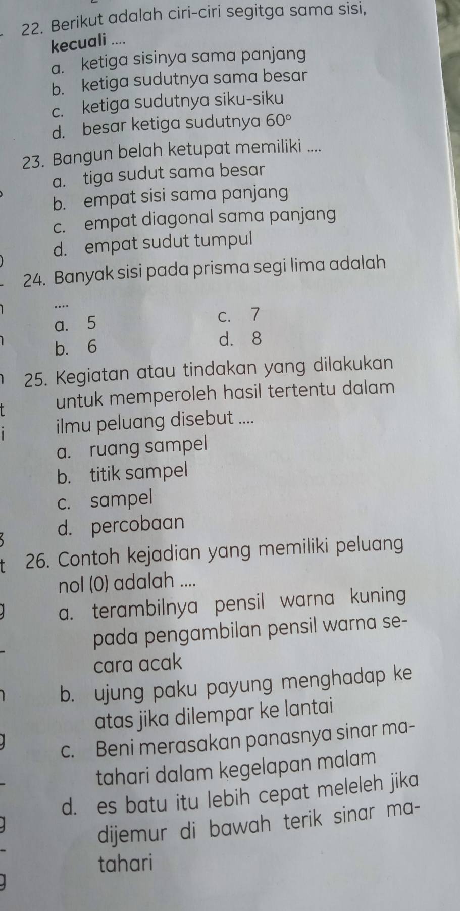 Berikut adalah ciri-ciri segitga sama sisi,
kecuali ....
a. ketiga sisinya sama panjang
b. ketiga sudutnya sama besar
c. ketiga sudutnya siku-siku
d. besar ketiga sudutnya 60°
23. Bangun belah ketupat memiliki ....
a. tiga sudut sama besar
b. empat sisi sama panjang
c. empat diagonal sama panjang
d. empat sudut tumpul
24. Banyak sisi pada prisma segi lima adalah
…
a. 5
c. 7
b. 6
d. 8
25. Kegiatan atau tindakan yang dilakukan
untuk memperoleh hasil tertentu dalam 
ilmu peluang disebut ....
a. ruang sampel
b. titik sampel
c. sampel
d. percobaan
26. Contoh kejadian yang memiliki peluang
nol (0) adalah ....
a. terambilnya pensil warna kuning
pada pengambilan pensil warna se-
cara acak
b. ujung paku payung menghadap ke
atas jika dilempar ke lantai
c. Beni merasakan panasnya sinar ma-
tahari dalam kegelapan malam
d. es batu itu lebih cepat meleleh jika
dijemur di bawah terik sinar ma-
tahari