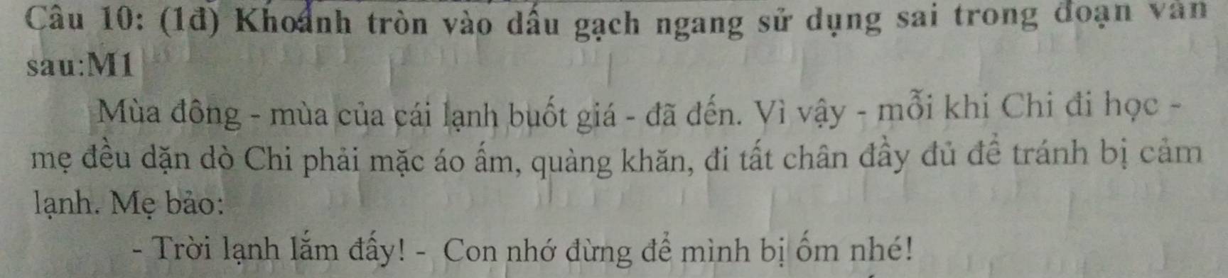 (1đ) Khoảnh tròn vào dấu gạch ngang sử dụng sai trong đoạn văn 
sau:M1 
Mùa đông - mùa của cái lạnh buốt giá - đã đến. Vì vậy - mỗi khi Chi đi học - 
mẹ đều dặn dò Chi phải mặc áo ấm, quàng khăn, đi tất chân đầy đủ đề tránh bị cảm 
lạnh. Mẹ bảo: 
- Trời lạnh lắm đấy! - Con nhớ đừng để mình bị ốm nhé!