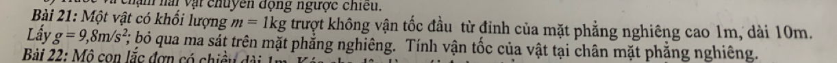 Và chạn nài vật chuyên động ngược chiếu. 
Bài 21: Một vật có khối lượng m=1kg trượt không vận tốc đầu từ đỉnh của mặt phẳng nghiêng cao 1m, dài 10m. 
Lấy g=9, 8m/s^2, ; bỏ qua ma sát trên mặt phẳng nghiêng. Tính vận tốc của vật tại chân mặt phẳng nghiêng. 
Bài 22: Mô con lắc đơn có chiều dài 1n