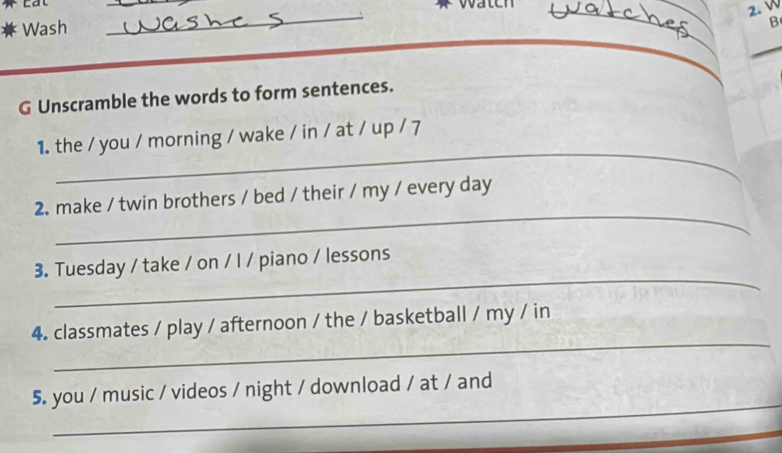 Lat 
_ 
wateh 
2. W 
Wash 
_ 
B 
_ 
G Unscramble the words to form sentences. 
_ 
1. the / you / morning / wake / in / at / up / 7 
_ 
2. make / twin brothers / bed / their / my / every day 
_ 
3. Tuesday / take / on / I / piano / lessons 
_ 
4. classmates / play / afternoon / the / basketball / my / in 
_ 
5. you / music / videos / night / download / at / and