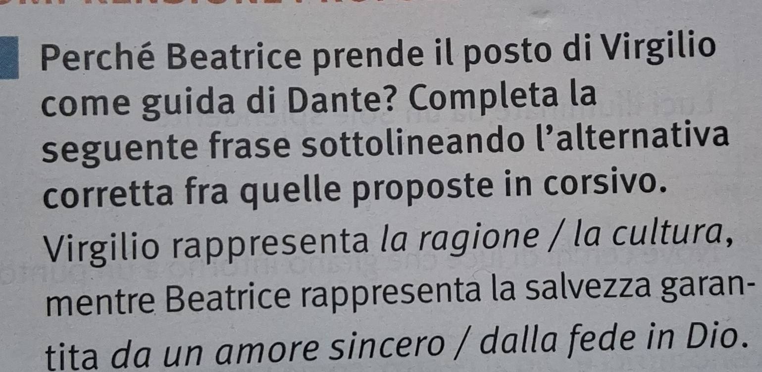 Perché Beatrice prende il posto di Virgilio 
come guida di Dante? Completa la 
seguente frase sottolineando l’alternativa 
corretta fra quelle proposte in corsivo. 
Virgilio rappresenta la ragione / la cultura, 
mentre Beatrice rappresenta la salvezza garan- 
tita da un amore sincero / dalla fede in Dio.