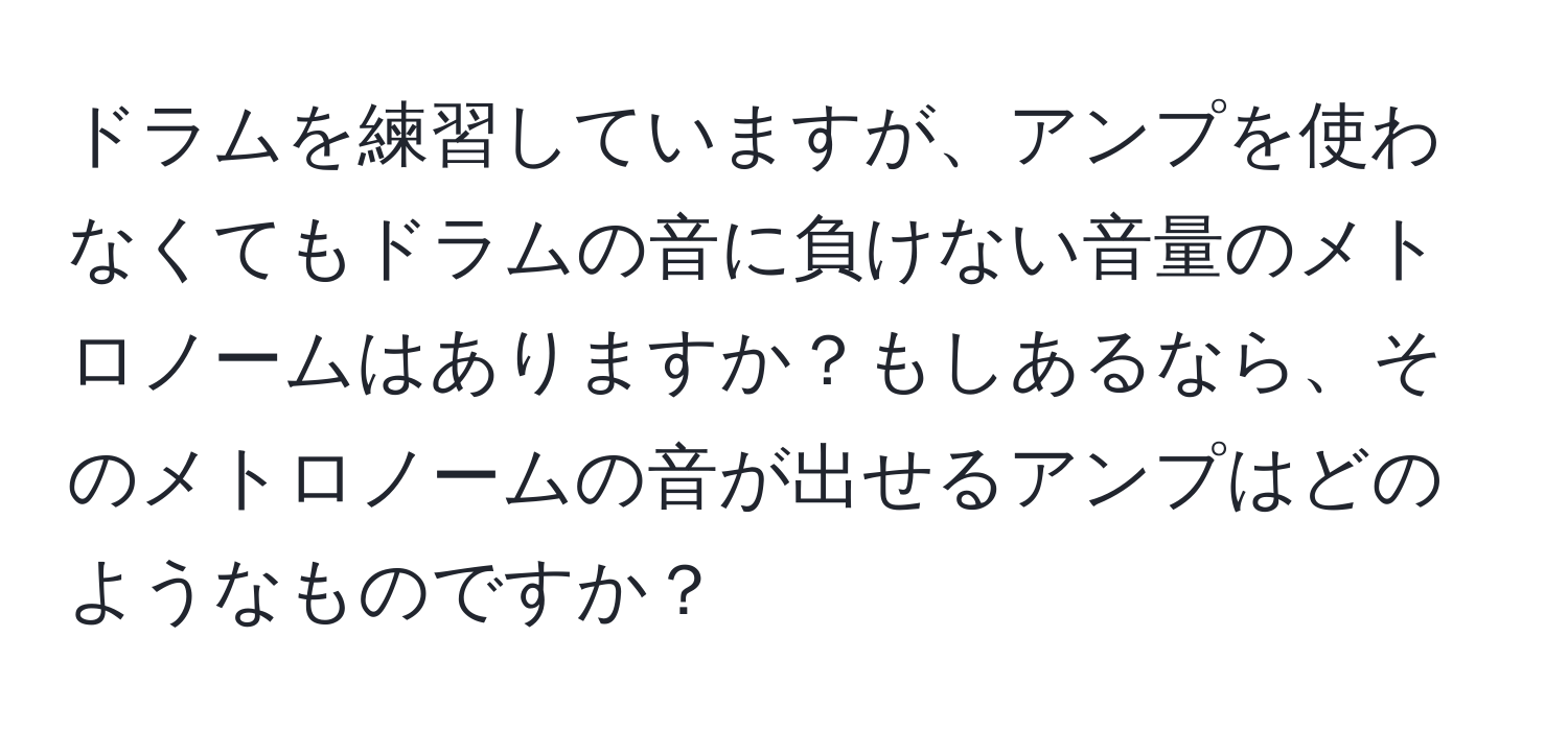 ドラムを練習していますが、アンプを使わなくてもドラムの音に負けない音量のメトロノームはありますか？もしあるなら、そのメトロノームの音が出せるアンプはどのようなものですか？