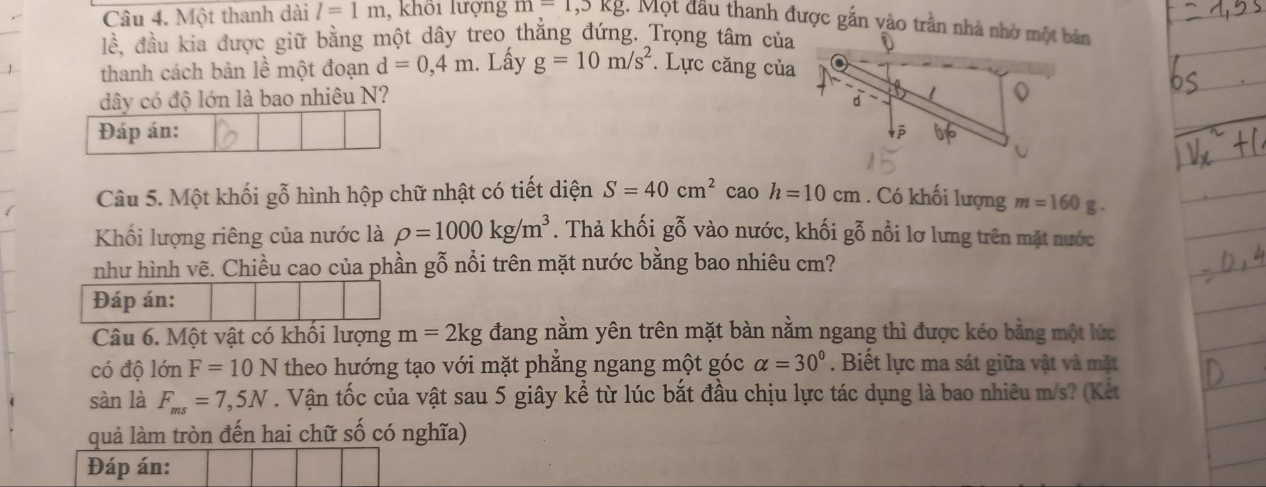 Một thanh dài l=1m , khổi lượng m=1,5kg. Một đầu thanh được gắn vào trần nhà nhờ một bản
1hat e A đầu kia được giữ bằng một dây treo thẳng đứng. Trọng tâm của 
thanh cách bản lề một đoạn d=0,4m. Lấy g=10m/s^2. Lực căng của 
dây có độ lớn là bao nhiêu N? 
Đáp án: 
Câu 5. Một khối gỗ hình hộp chữ nhật có tiết diện S=40cm^2 cao h=10cm. Có khối lượng m=160 § - 
Khối lượng riêng của nước là rho =1000kg/m^3. Thả khối gỗ vào nước, khối gỗ nổi lơ lưng trên mặt nước 
như hình vẽ. Chiều cao của phần gỗ nổi trên mặt nước bằng bao nhiêu cm? 
Đáp án: 
Câu 6. Một vật có khối lượng m=2kg đang nằm yên trên mặt bàn nằm ngang thì được kéo bằng một lức 
có độ lớn F=10N theo hướng tạo với mặt phẳng ngang một góc alpha =30°. Biết lực ma sát giữa vật và mặt 
sàn là F_ms=7,5N. Vận tốc của vật sau 5 giây kể từ lúc bắt đầu chịu lực tác dụng là bao nhiêu m/s? (Kết 
quả làm tròn đến hai chữ số có nghĩa) 
Đáp án: