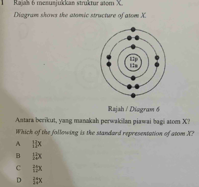 Rajah 6 menunjukkan struktur atom X.
Diagram shows the atomic structure of atom X.
Rajah / Diagram 6
Antara berikut, yang manakah perwakilan piawai bagi atom X?
Which of the following is the standard representation of atom X?
A _(12)^(12)X
B _(24)^(12)X
C _(12)^(24)X
D _(24)^(24)X