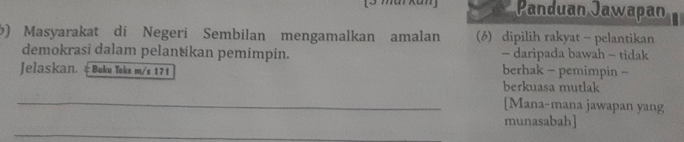 mai Kan] 
Panduan Jawapan 
b) Masyarakat di Negeri Sembilan mengamalkan amalan (6) dipilih rakyat - pelantikan 
demokrasi dalam pelantikan pemimpin. - daripada bawah - tidak 
Jelaskan. &Buku Teks m/s 171 berhak - pemimpin - 
berkuasa mutlak 
_[Mana-mana jawapan yang 
_ 
munasabah]