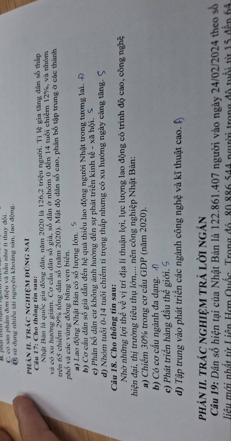 C. có sản phẩm đơn điệu và hầu như ít thay đối.
D sử dụng nhiều tài nguyên khoáng sản, lao động.
phần II. trắc NGhiệm đúnG SAi
Câu 17: Cho thông tin sau:
Nhật Bản là quốc gia đông dân, năm 2020 là 126,2 triệu người. Tỉ lệ gia tăng dân số thấp
và có xu hướng giảm. Cơ cầu dân số già, số dân ở nhóm 0 đến 14 tuổi chiếm 12%, và nhóm
trên 65 chiếm 29% tổng dân số (năm 2020). Mật độ dân số cao, phân bố tập trung ở các thành
phố và các vùng đồng bằng ven biển.
a) Lao động Nhật Bản có số lượng lớn. S
b) Cơ cấu dân số già dẫn đến hệ quả thiếu lao động người Nhật trong tương lai. Đ
c) Phân bố dân cư không ảnh hưởng đến sự phát triển kinh tế - xã hội.
d) Nhóm tuổi 0-14 tuôi chiếm tỉ trọng thấp nhưng có xu hướng ngày càng tăng.
Câu 18. Cho thông tin sau:
Nhờ những lợi thế về vị trí địa lí thuận lợi, lực lượng lao động có trình độ cao, công nghệ
hiện đại, thị trường tiêu thụ lớn,... nên công nghiệp Nhật Bản:
a) Chiếm 30% trong cơ cấu GDP (năm 2020).
b) Có cơ cấu ngành đa dạng.
c) Phát triển hàng đầu thế giới. 9
d) Tập trung vào phát triển các ngành công nghệ và kĩ thuật cao.
pHẢN II. TRÁC NGHIỆM TRẢ LờI nGắN
Câu 19: Dân số hiện tại của Nhật Bản là 122.861.407 người vào ngày 24/02/2024 theo số
liêu mới nhất từ Liên Hợp Quốc, Trong đó, 80 886 544 người trong độ tuổi từ 15 đến 64