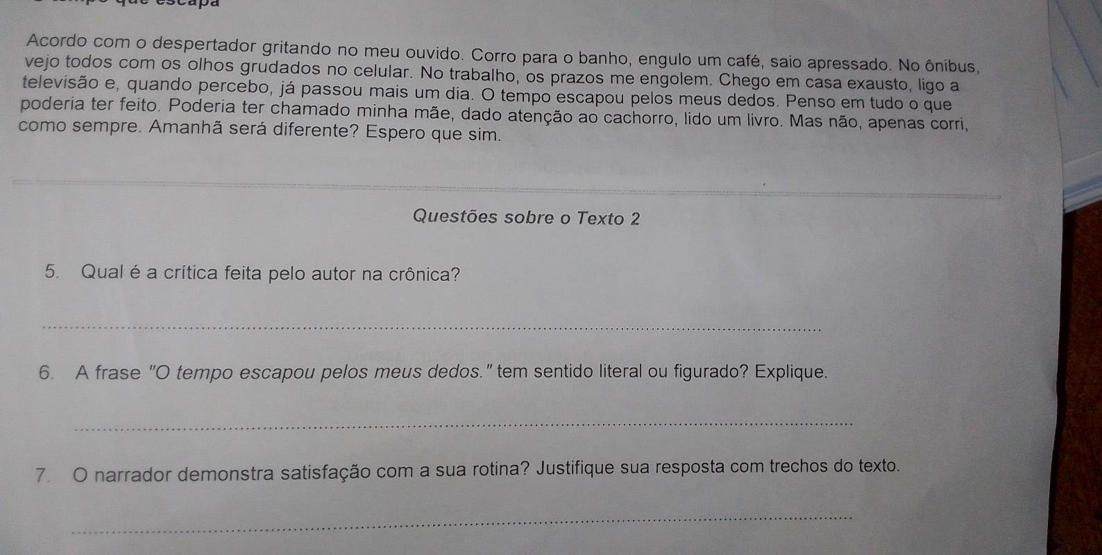 Acordo com o despertador gritando no meu ouvido. Corro para o banho, engulo um café, saio apressado. No ônibus, 
vejo todos com os olhos grudados no celular. No trabalho, os prazos me engolem. Chego em casa exausto, ligo a 
televisão e, quando percebo, já passou mais um dia. O tempo escapou pelos meus dedos. Penso em tudo o que 
poderia ter feito. Poderia ter chamado minha mãe, dado atenção ao cachorro, lido um livro. Mas não, apenas corri, 
como sempre. Amanhã será diferente? Espero que sim. 
Questões sobre o Texto 2 
5. Qual é a crítica feita pelo autor na crônica? 
_ 
6. A frase "O tempo escapou pelos meus dedos." tem sentido literal ou figurado? Explique. 
_ 
7. O narrador demonstra satisfação com a sua rotina? Justifique sua resposta com trechos do texto. 
_