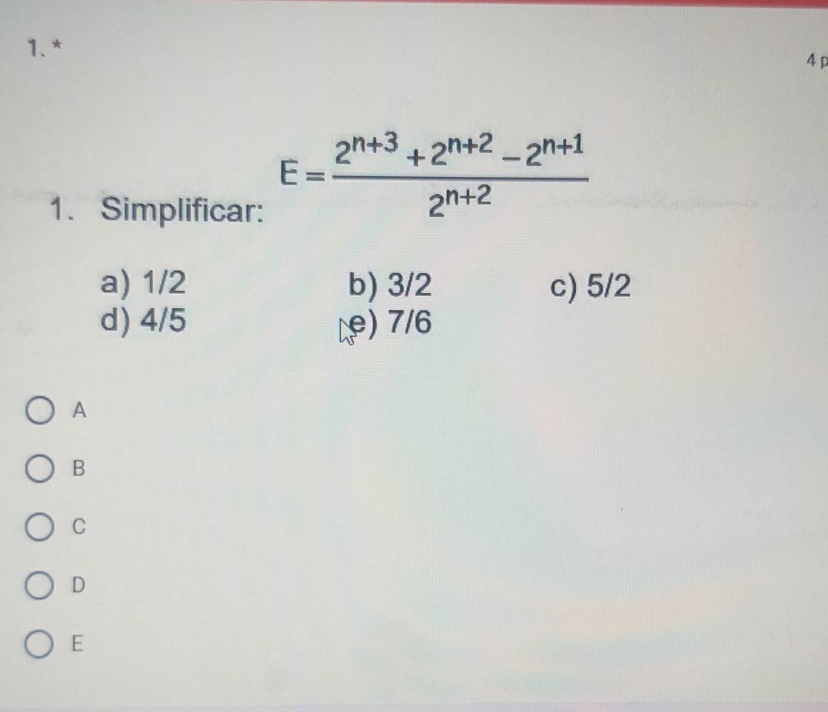 1.*
4 p
1. Simplificar:
E= (2^(n+3)+2^(n+2)-2^(n+1))/2^(n+2) 
a) 1/2 b) 3/2 c) 5/2
d) 4/5 e) 7/6
A
B
C
D
E