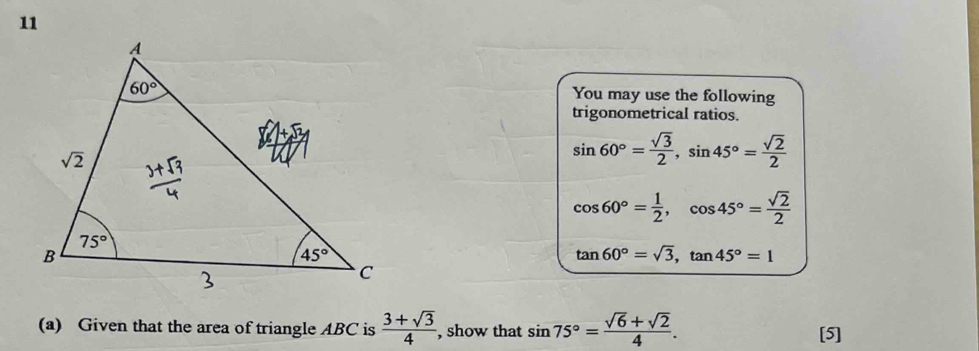 You may use the following
trigonometrical ratios.
sin 60°= sqrt(3)/2 ,sin 45°= sqrt(2)/2 
cos 60°= 1/2 ,cos 45°= sqrt(2)/2 
tan 60°=sqrt(3),tan 45°=1
(a) Given that the area of triangle ABC is  (3+sqrt(3))/4 , , show that sin 75°= (sqrt(6)+sqrt(2))/4 . [5]