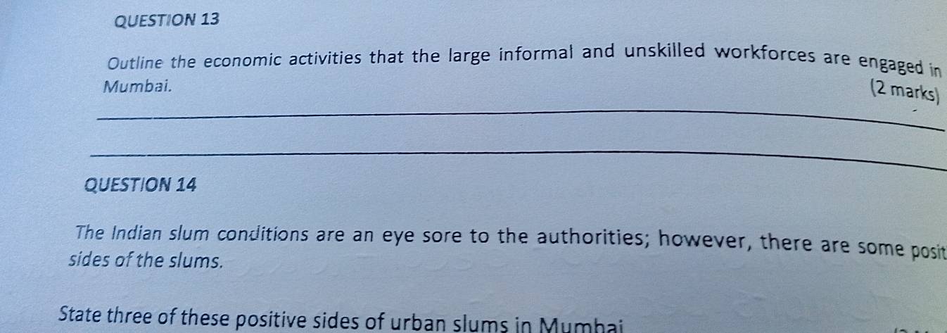 Outline the economic activities that the large informal and unskilled workforces are engaged in 
Mumbai. 
_ 
(2 marks) 
_ 
QUESTION 14 
The Indian slum conditions are an eye sore to the authorities; however, there are some posit 
sides of the slums. 
State three of these positive sides of urban slums in Mumhai