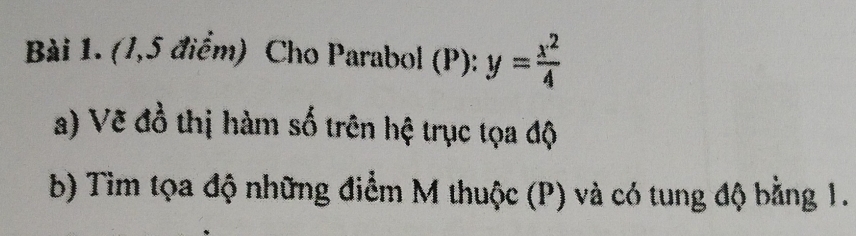 (1,5 điểm) Cho Parabol (P): y= x^2/4 
a) Vẽ đồ thị hàm số trên hệ trục tọa độ 
b) Tim tọa độ những điểm M thuộc (P) và có tung độ bằng 1.