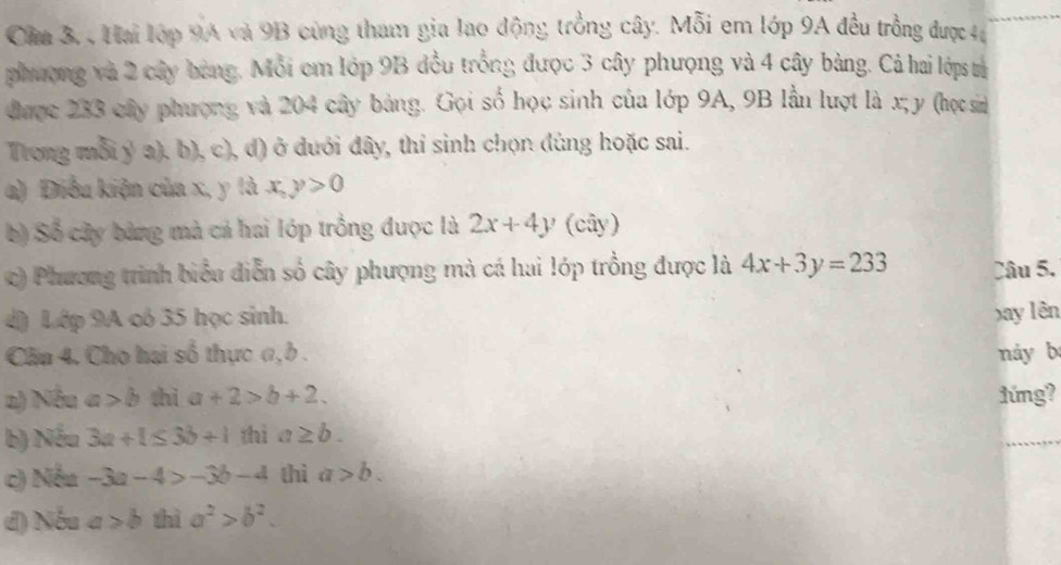 Cầm 3. , Hai lớp 9A và 9B cùng tham gia lao động trồng cây. Mỗi em lớp 9A đều trồng được 46
phượng và 2 cây bảng. Mỗi em lớp 9B đều trồng được 3 cây phượng và 4 cây bảng. Cả hai lớps tả 
được 233 cây phượng và 204 cây bảng. Gọi số học sinh của lớp 9A, 9B lầu lượt là x; y (học sin 
Trong mỗi ý a), b), c), d) ở dưới đây, thi sinh chọn dùng hoặc sai. 
a) Điều kiện của x, y là x, y>0
b) Số cây bảng mà cả hai lớp trồng được là 2x+4y (cây) 
c) Phương trình biểu diễn số cây phượng mà cá hai lớp trồng được là 4x+3y=233 Câu 5. 
d) Lớp 9A có 35 học sinh. xay lên 
Cần 4. Cho hai số thực a, b. náy b 
a) Nếu a>b thì a+2>b+2. 1úng? 
b) Nếu 3a+1≤ 3b+1 thì a≥ b. 
c) Nếu -3a-4>-3b-4 thì a>b. 
d) Nếu a>b thì a^2>b^2.