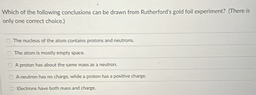 Which of the following conclusions can be drawn from Rutherford's gold foil experiment? (There is
only one correct choice.)
The nucleus of the atom contains protons and neutrons.
The atom is mostly empty space.
A proton has about the same mass as a neutron.
A neutron has no charge, while a proton has a positive charge.
Electrons have both mass and charge.