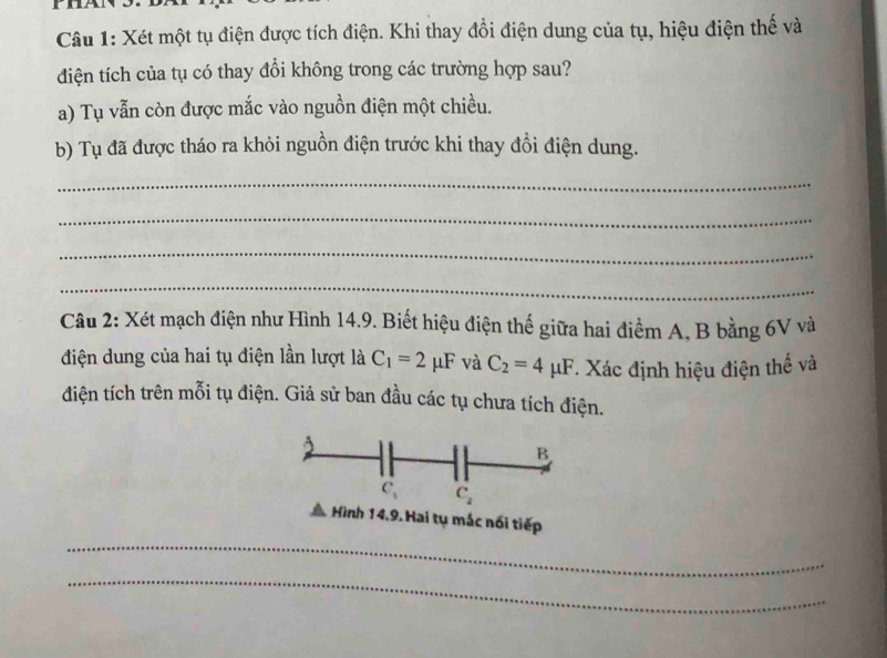 Xét một tụ điện được tích điện. Khi thay đổi điện dung của tụ, hiệu điện thế và 
điện tích của tụ có thay đổi không trong các trường hợp sau? 
a) Tụ vẫn còn được mắc vào nguồn điện một chiều. 
b) Tụ đã được tháo ra khỏi nguồn điện trước khi thay đổi điện dung. 
_ 
_ 
_ 
_ 
Câu 2: Xét mạch điện như Hình 14.9. Biết hiệu điện thế giữa hai điểm A, B bằng 6V và 
điện dung của hai tụ điện lần lượt là C_1=2mu F và C_2=4mu F. Xác định hiệu điện thể và 
điện tích trên mỗi tụ điện. Giả sử ban đầu các tụ chưa tích điện. 
B
C_1 C_2
Hình 14,9. Hai tụ mác nổi tiếp 
_ 
_