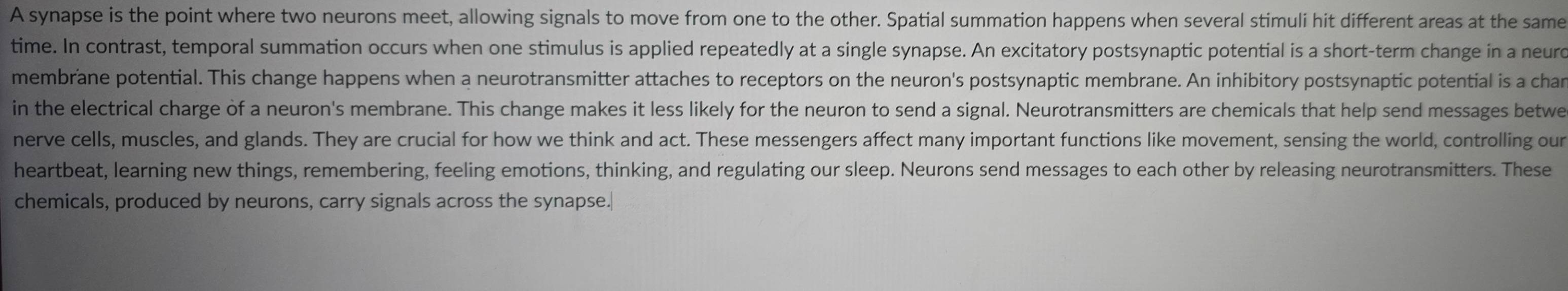 A synapse is the point where two neurons meet, allowing signals to move from one to the other. Spatial summation happens when several stimuli hit different areas at the same 
time. In contrast, temporal summation occurs when one stimulus is applied repeatedly at a single synapse. An excitatory postsynaptic potential is a short-term change in a neurd 
membrane potential. This change happens when a neurotransmitter attaches to receptors on the neuron's postsynaptic membrane. An inhibitory postsynaptic potential is a char 
in the electrical charge of a neuron's membrane. This change makes it less likely for the neuron to send a signal. Neurotransmitters are chemicals that help send messages betwe 
nerve cells, muscles, and glands. They are crucial for how we think and act. These messengers affect many important functions like movement, sensing the world, controlling our 
heartbeat, learning new things, remembering, feeling emotions, thinking, and regulating our sleep. Neurons send messages to each other by releasing neurotransmitters. These 
chemicals, produced by neurons, carry signals across the synapse.