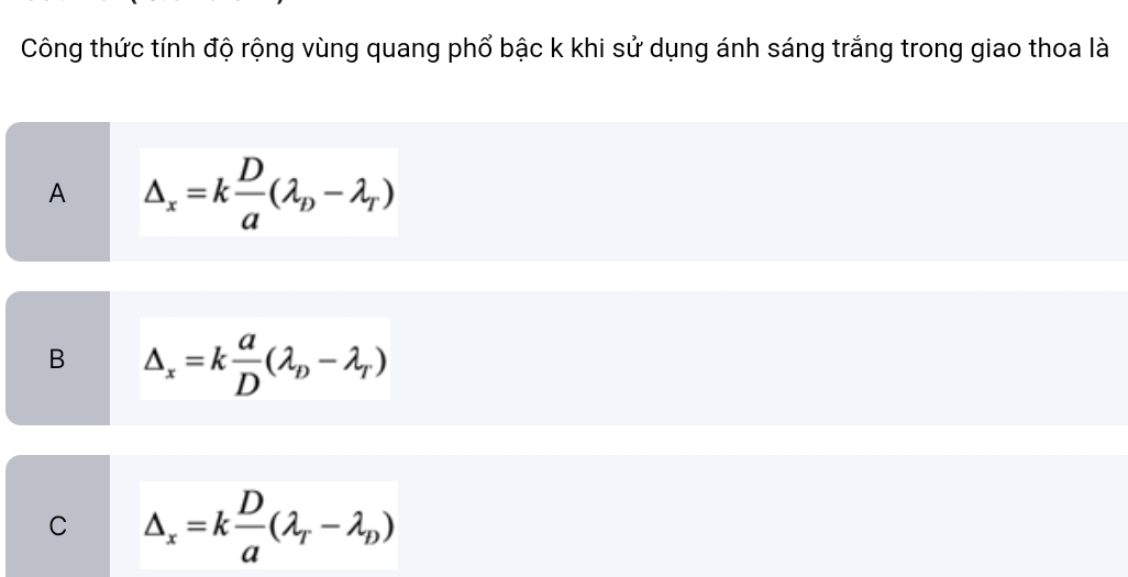 Công thức tính độ rộng vùng quang phổ bậc k khi sử dụng ánh sáng trắng trong giao thoa là
A △ _x=k D/a (lambda _D-lambda _T)
B △ _x=k a/D (lambda _D-lambda _T)
C △ _x=k D/a (lambda _T-lambda _D)