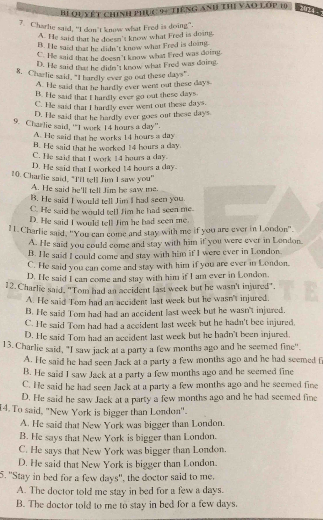 Bỉ Quyết chính phục 9+ tiếng anh thi vào lớp 10 20245
7. Charlie said, "I don’t know what Fred is doing".
A. He said that he doesn’t know what Fred is doing
B. He said that he didn’t know what Fred is doing.
C. He said that he doesn’t know what Fred was doing
D. He said that he didn’t know what Fred was doing.
8. Charlie said, "I hardly ever go out these days".
A. He said that he hardly ever went out these days.
B. He said that I hardly ever go out these days.
C. He said that I hardly ever went out these days.
D. He said that he hardly ever goes out these days
9. Charlie said, ''I work 14 hours a day".
A. He said that he works 14 hours a day.
B. He said that he worked 14 hours a day.
C. He said that I work 14 hours a day.
D. He said that I worked 14 hours a day.
10. Charlie said, "I'll tell Jim I saw you"
A. He said he'll tell Jim he saw me.
B. He said I would tell Jim I had seen you.
C. He said he would tell Jim he had seen me.
D. He said I would tell Jim he had seen me.
11. Charlie said, "You can come and stay with me if you are ever in London".
A. He said you could come and stay with him if you were ever in London.
B. He said I could come and stay with him if I were ever in London.
C. He said you can come and stay with him if you are ever in London.
D. He said I can come and stay with him if I am ever in London.
12. Charlie said. "Tom had an accident last week but he wasn't injured".
A. He said Tom had an accident last week but he wasn't injured.
B. He said Tom had had an accident last week but he wasn't injured.
C. He said Tom had had a accident last week but he hadn't bee injured.
D. He said Tom had an accident last week but he hadn't been injured.
13. Charlie said, "I saw jack at a party a few months ago and he seemed fine".
A. He said he had seen Jack at a party a few months ago and he had seemed f
B. He said I saw Jack at a party a few months ago and he seemed fine
C. He said he had seen Jack at a party a few months ago and he seemed fine
D. He said he saw Jack at a party a few months ago and he had seemed fine
14. To said, "New York is bigger than London".
A. He said that New York was bigger than London.
B. He says that New York is bigger than London.
C. He says that New York was bigger than London.
D. He said that New York is bigger than London.
5. "Stay in bed for a few days", the doctor said to me.
A. The doctor told me stay in bed for a few a days.
B. The doctor told to me to stay in bed for a few days.