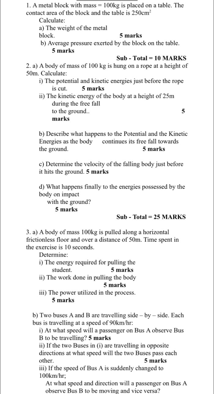 A metal block with mass =100kg is placed on a table. The 
contact area of the block and the table is 250cm^2
Calculate: 
a) The weight of the metal 
block. 5 marks 
b) Average pressure exerted by the block on the table. 
5 marks 
Sub-T otal I=10 MARKS 
2. a) A body of mass of 100 kg is hung on a rope at a height of
50m. Calculate: 
i) The potential and kinetic energies just before the rope 
is cut. 5 marks 
ii) The kinetic energy of the body at a height of 25m
during the free fall 
to the ground.. 5 
marks 
b) Describe what happens to the Potential and the Kinetic 
Energies as the body continues its free fall towards 
the ground. 5 marks 
c) Determine the velocity of the falling body just before 
it hits the ground. 5 marks 
d) What happens finally to the energies possessed by the 
body on impact 
with the ground? 
5 marks 
Sub - Total =25 MARKS 
3. a) A body of mass 100kg is pulled along a horizontal 
frictionless floor and over a distance of 50m. Time spent in 
the exercise is 10 seconds. 
Determine: 
i) The energy required for pulling the 
student. 5 marks 
ii) The work done in pulling the body 
5 marks 
iii) The power utilized in the process. 
5 marks 
b) Two buses A and B are travelling side - by - side. Each 
bus is travelling at a speed of 90km/hr : 
i) At what speed will a passenger on Bus A observe Bus 
B to be travelling? 5 marks 
ii) If the two Buses in (i) are travelling in opposite 
directions at what speed will the two Buses pass each 
other. 5 marks 
iii) If the speed of Bus A is suddenly changed to
100km/hr; 
At what speed and direction will a passenger on Bus A 
observe Bus B to be moving and vice versa?