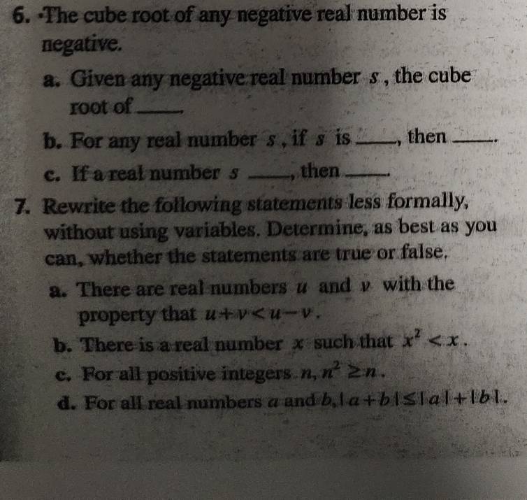 ·The cube root of any negative real number is 
negative. 
a. Given any negative real number s , the cube 
root of_ 
b. For any real number s , if s is _, then _. 
c. If a real number s _, then_ 
7. Rewrite the following statements less formally, 
without using variables. Determine, as best as you 
can, whether the statements are true or false. 
a. There are real numbers u and ν with the 
property that u+v . 
b. There is a real number x such that x^2 . 
c. For all positive integers n, ,n^2≥ n. 
d. For all real numbers a and b 2. |a+b|≤ |a|+|b|.