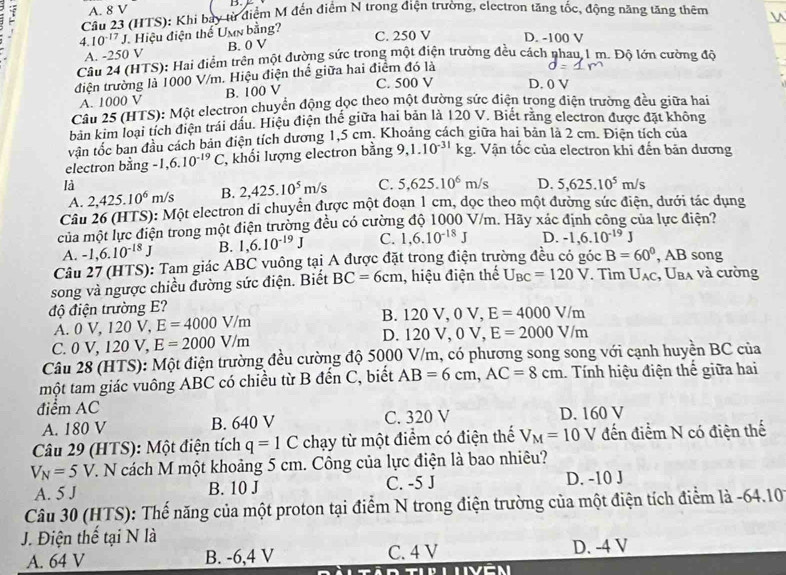 A. 8 V
Câu 23 (HTS): Khi bay từ điểm M đến điểm N trong điện trường, electron tăng tốc, động năng tăng thêm
4. 10^(-17)J Hiệu điện thể Umn bằng?
C. 250 V D. -100 V
A. -250 V B. 0 V
Câu 24 (HTS): Hai điểm trên một đường sức trong một điện trường đều cách nhau 1 m. Độ lớn cường độ
điện trường là 1000 V/m. Hiệu điện thể giữa hai điểm đó là
A. 1000 V B. 100 V C. 500 V D. 0 V
Câu 25 (HTS): Một electron chuyển động dọc theo một đường sức điện trong điện trường đều giữa hai
bản kim loại tích điện trái dấu. Hiệu điện thế giữa hai bản là 120 V. Biết răng electron được đặt không
văn tốc ban đầu cách bản điện tích dương 1,5 cm. Khoảng cách giữa hai bản là 2 cm. Điện tích của
electron bằng -1,6.10^(-19)C khối lượng electron bằng 9,1.10^(-31)kg;. Vận tốc của electron khi đến bản dương
là
A. 2,425.10^6m/s B. 2,425.10^5m/s C. 5,625.10^6m/s D. 5,625.10^5m/s
Câu 26 (HTS): Một electron di chuyển được một đoạn 1 cm, dọc theo một đường sức điện, dưới tác dụng
của một lực điện trong một điện trường đều có cường độ 1000 V/m. Hãy xác định công của lực điện?
A. -1,6.10^(-18)J B. 1,6.10^(-19)J C. 1,6.10^(-18)J D. -1,6.10^(-19)J
Câu 27 (HTS): Tam giác ABC vuông tại A được đặt trong điện trường đều có góc B=60° , AB song
song và ngược chiều đường sức điện. Biết BC=6cm , hiệu điện thế U_BC=120V. Tìm U_AC U_BA và cường
độ điện trường E? B. 120 V, 0 V, E=4000V/m
A. OV,120V,E=4000V/m D. 120 V, 0 V, E=2000V/m
C 0V,120V,E=2000V/m
Câu 28 (HTS): Một điện trường đều cường độ 5000 V/m, có phương song song với cạnh huyền BC của
một tam giác vuông ABC có chiều từ B đến C, biết AB=6cm,AC=8cm. Tính hiệu điện thế giữa hai
điểm AC D. 160 V
A. 180 V B. 640 V C. 320 V
Câu 29 (HTS): Một điện tích q=1C chạy từ một điểm có điện thể V_M=10V đến điểm N có điện thế
V_N=5V 1. N cách M một khoảng 5 cm. Công của lực điện là bao nhiêu?
A. 5 J B. 10 J C. -5 J
D. -10 J
Câu 30 (HTS): Thế năng của một proton tại điểm N trong điện trường của một điện tích điểm là -64.10
J. Điện thế tại N là
A. 64 V B. -6,4 V C. 4 V D. -4 V