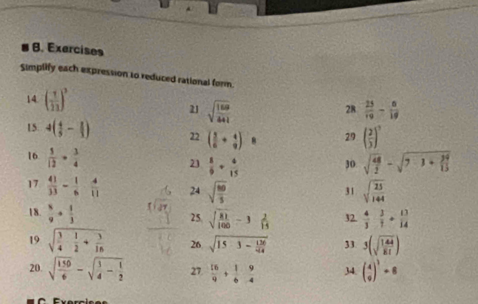 Exercises 
Simplify each expression to reduced rational form. 
14. ( 7/23 )^3 28  25/19 - 8/19 
21 sqrt(frac 169)441
15. 4( 4/5 - 2/3 )
22 ( 5/6 + 4/9 )  1/□   8 
29 ( 2/3 )^3
16  5/12 ·  3/4   8/9 + 4/15  30. sqrt(frac 48)2-sqrt(7· 1+frac 39)15
23 
17  41/33 - 1/6 - 4/11 
24 sqrt(frac 80)5 sqrt(frac 25)144
31 
18.  8/9 ·  1/3  32.  4/3 ·  3/7 + 13/14 
25 sqrt(frac 81)100-3 2/15 
19 sqrt(frac 3)4- 1/2 + 3/16  33. 3(sqrt(frac 144)81)
26 sqrt(15-3-frac 126)44
20. sqrt(frac 150)6-sqrt(frac 3)4- 1/2   16/9 + 1/6  9/4  34. ( 4/9 )^3/ 8
27