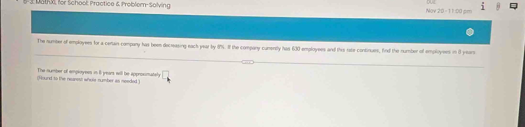 1-3. MathXL for School: Practice & Problem-Solving Nov 20 - 11:00 pm DUE 
The number of employees for a certain company has been decreasing each year by 8%. If the company currently has 630 employees and this rate continues, find the number of employees in 8 years
The number of employees in 8 years will be approximately □ 
(Round to the nearest whole number as needed.)