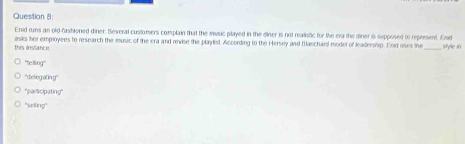 Enid runs an old-fashioned diner. Several customers complain that the music played in the diner is not realistic for the era the diner is supposed to represent. Enid
asks her employees to research the music of the era and revise the playlist. According to the Hersey and Blanchard model of leadership, Enid uses the
this instance. _style in
''lelling''
''delegating'''
''participating''
''selling''